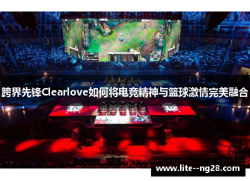 跨界先锋Clearlove如何将电竞精神与篮球激情完美融合
