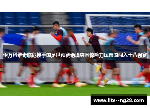 伊万科维奇临危接手国足世预赛绝境突围惊险力压泰国闯入十八强赛