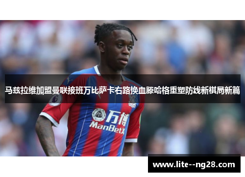 马兹拉维加盟曼联接班万比萨卡右路换血滕哈格重塑防线新棋局新篇