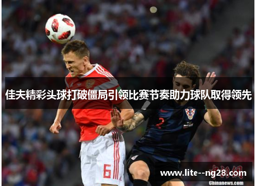 佳夫精彩头球打破僵局引领比赛节奏助力球队取得领先