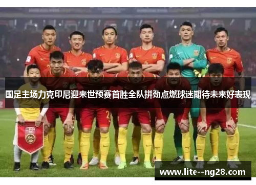 国足主场力克印尼迎来世预赛首胜全队拼劲点燃球迷期待未来好表现